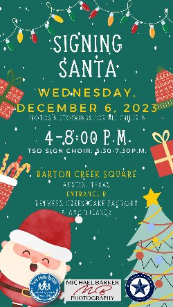 Signing Santa Wednesday, December 6, 2023 Photos & Stockings for all Children 4-8:00 PM TSD Sign Choir: 5:30 to 7:30 PM Barton Creek Square Austin, TX Entrance B Between Cheesecake Factory and AMC Theater  Michael Barker Photography